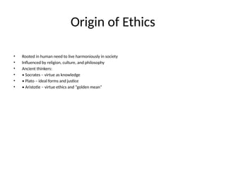 Origin of Ethics
• Rooted in human need to live harmoniously in society
• Influenced by religion, culture, and philosophy
• Ancient thinkers:
• • Socrates – virtue as knowledge
• • Plato – ideal forms and justice
• • Aristotle – virtue ethics and “golden mean”
 