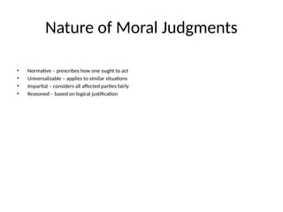 Nature of Moral Judgments
• Normative – prescribes how one ought to act
• Universalizable – applies to similar situations
• Impartial – considers all affected parties fairly
• Reasoned – based on logical justification
 