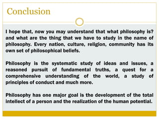 Conclusion
I hope that, now you may understand that what philosophy is?
and what are the thing that we have to study in the name of
philosophy. Every nation, culture, religion, community has its
own set of philosophical beliefs.
Philosophy is the systematic study of ideas and issues, a
reasoned pursuit of fundamental truths, a quest for a
comprehensive understanding of the world, a study of
principles of conduct and much more.
Philosophy has one major goal is the development of the total
intellect of a person and the realization of the human potential.
 