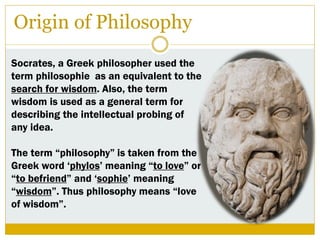 Origin of Philosophy
Socrates, a Greek philosopher used the
term philosophie as an equivalent to the
search for wisdom. Also, the term
wisdom is used as a general term for
describing the intellectual probing of
any idea.
The term “philosophy” is taken from the
Greek word „phylos‟ meaning “to love” or
“to befriend” and „sophie‟ meaning
“wisdom”. Thus philosophy means “love
of wisdom”.
 