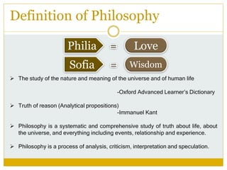 Definition of Philosophy
Philia
Sofia
Love
Wisdom
 The study of the nature and meaning of the universe and of human life
-Oxford Advanced Learner’s Dictionary
 Truth of reason (Analytical propositions)
-Immanuel Kant
 Philosophy is a systematic and comprehensive study of truth about life, about
the universe, and everything including events, relationship and experience.
 Philosophy is a process of analysis, criticism, interpretation and speculation.
 