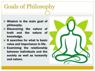 Goals of Philosophy
 Wisdom is the main goal of
philosophy.
 Discovering the nature of
truth and the nature of
knowledge.
 It searches for what is basic
value and importance in life.
 Examining the relationship
between individuals and the
society as well as humanity
and nature.
 