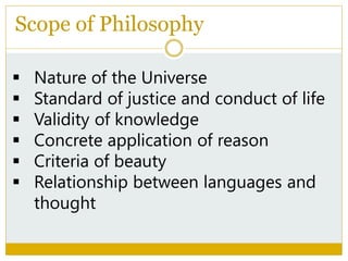 Scope of Philosophy
 Nature of the Universe
 Standard of justice and conduct of life
 Validity of knowledge
 Concrete application of reason
 Criteria of beauty
 Relationship between languages and
thought
 
