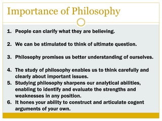 Importance of Philosophy
1. People can clarify what they are believing.
2. We can be stimulated to think of ultimate question.
3. Philosophy promises us better understanding of ourselves.
4. The study of philosophy enables us to think carefully and
clearly about important issues.
5. Studying philosophy sharpens our analytical abilities,
enabling to identify and evaluate the strengths and
weaknesses in any position.
6. It hones your ability to construct and articulate cogent
arguments of your own.
 