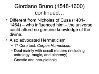 Giordano Bruno (1548-1600)
           continued…
• Different from Nicholas of Cusa (1401-
  1464) – who influenced him – the universe
  could afford no genuine knowledge of the
  divine.
• Also advocated Hermeticism
  – 17 Core text: Corpus Hermeticum
  – Deal mainly with occult matters (including
    astrology, magic, and alchemy)
  – Gnostic and neo-platonic
 