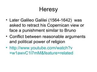 Heresy
• Later Galileo Galilei (1564-1642) was
  asked to retract his Copernican view or
  face a punishment similar to Bruno
• Conflict between reasonable arguments
  and political power of religion
• http://www.youtube.com/watch?v
  =w1awvC1l7mM&feature=related
 