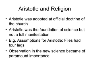 Aristotle and Religion
• Aristotle was adopted at official doctrine of
  the church
• Aristotle was the foundation of science but
  not a full manifestation
• E.g. Assumptions for Aristotle: Flies had
  four legs
• Observation in the new science became of
  paramount importance
 