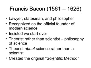 Francis Bacon (1561 – 1626)
• Lawyer, statesman, and philosopher
• Recognized as the official founder of
  modern science
• Insisted we start over
• Theorist rather than scientist – philosophy
  of science
• Theorist about science rather than a
  scientist
• Created the original “Scientific Method”
 