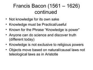 Francis Bacon (1561 – 1626)
             continued
• Not knowledge for its own sake
• Knowledge must be Practical/useful
• Known for the Phrase “Knowledge is power”
• Anyone can do science and discover truth
  (different today)
• Knowledge is not exclusive to religious powers
• Objects move based on natural/causal laws not
  teleological laws as in Aristotle
 