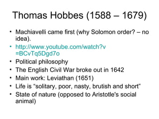 Thomas Hobbes (1588 – 1679)
• Machiavelli came first (why Solomon order? – no
  idea).
• http://www.youtube.com/watch?v
  =BCvTq5Dgd7o
• Political philosophy
• The English Civil War broke out in 1642
• Main work: Leviathan (1651)
• Life is “solitary, poor, nasty, brutish and short”
• State of nature (opposed to Aristotle's social
  animal)
 