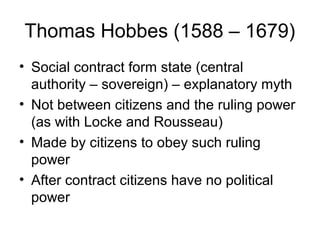 Thomas Hobbes (1588 – 1679)
• Social contract form state (central
  authority – sovereign) – explanatory myth
• Not between citizens and the ruling power
  (as with Locke and Rousseau)
• Made by citizens to obey such ruling
  power
• After contract citizens have no political
  power
 