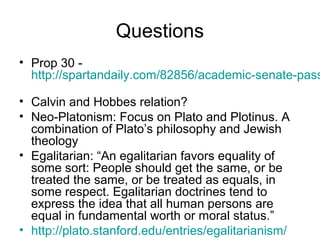 Questions
• Prop 30 -
  http://spartandaily.com/82856/academic-senate-pass

• Calvin and Hobbes relation?
• Neo-Platonism: Focus on Plato and Plotinus. A
  combination of Plato’s philosophy and Jewish
  theology
• Egalitarian: “An egalitarian favors equality of
  some sort: People should get the same, or be
  treated the same, or be treated as equals, in
  some respect. Egalitarian doctrines tend to
  express the idea that all human persons are
  equal in fundamental worth or moral status.”
• http://plato.stanford.edu/entries/egalitarianism/
 