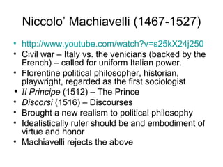 Niccolo’ Machiavelli (1467-1527)
• http://www.youtube.com/watch?v=s25kX24j250
• Civil war – Italy vs. the venicians (backed by the
  French) – called for uniform Italian power.
• Florentine political philosopher, historian,
  playwright, regarded as the first sociologist
• Il Principe (1512) – The Prince
• Discorsi (1516) – Discourses
• Brought a new realism to political philosophy
• Idealistically ruler should be and embodiment of
  virtue and honor
• Machiavelli rejects the above
 