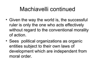 Machiavelli continued
• Given the way the world is, the successful
  ruler is only the one who acts effectively
  without regard to the conventional morality
  of action.
• Sees political organizations as organic
  entities subject to their own laws of
  development which are independent from
  moral order.
 