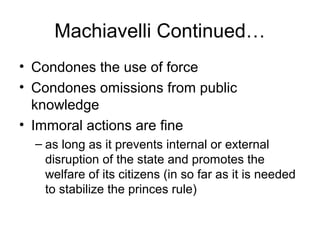 Machiavelli Continued…
• Condones the use of force
• Condones omissions from public
  knowledge
• Immoral actions are fine
  – as long as it prevents internal or external
    disruption of the state and promotes the
    welfare of its citizens (in so far as it is needed
    to stabilize the princes rule)
 