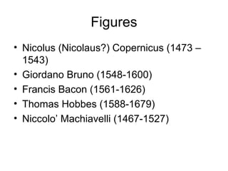 Figures
• Nicolus (Nicolaus?) Copernicus (1473 –
  1543)
• Giordano Bruno (1548-1600)
• Francis Bacon (1561-1626)
• Thomas Hobbes (1588-1679)
• Niccolo’ Machiavelli (1467-1527)
 
