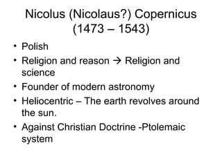 Nicolus (Nicolaus?) Copernicus
           (1473 – 1543)
• Polish
• Religion and reason  Religion and
  science
• Founder of modern astronomy
• Heliocentric – The earth revolves around
  the sun.
• Against Christian Doctrine -Ptolemaic
  system
 