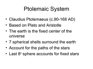 Ptolemaic System
• Claudius Ptolemaeus (c.90-168 AD)
• Based on Plato and Aristotle
• The earth is the fixed center of the
  universe
• 7 spherical shells surround the earth
• Account for the paths of the stars
• Last 8th sphere accounts for fixed stars
 