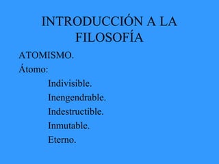 INTRODUCCIÓN A LA
FILOSOFÍA
ATOMISMO.
Átomo:
Indivisible.
Inengendrable.
Indestructible.
Inmutable.
Eterno.
 