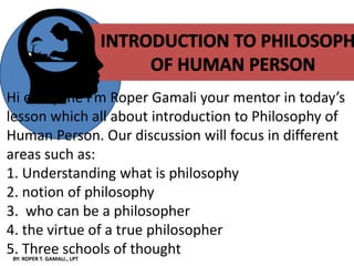 BY: ROPER T. GAMALI., LPT
Nnnnnnnn
Hi everyone I’m Roper Gamali your mentor in today’s
lesson which all about introduction to Philosophy of
Human Person. Our discussion will focus in different
areas such as:
1. Understanding what is philosophy
2. notion of philosophy
3. who can be a philosopher
4. the virtue of a true philosopher
5. Three schools of thought
 