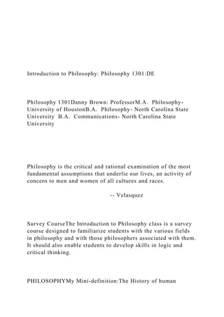 Introduction to Philosophy: Philosophy 1301:DE
Philosophy 1301Danny Brown: ProfessorM.A. Philosophy-
University of HoustonB.A. Philosophy- North Carolina State
University B.A. Communications- North Carolina State
University
Philosophy is the critical and rational examination of the most
fundamental assumptions that underlie our lives, an activity of
concern to men and women of all cultures and races.
-- Velasquez
Survey CourseThe Introduction to Philosophy class is a survey
course designed to familiarize students with the various fields
in philosophy and with those philosophers associated with them.
It should also enable students to develop skills in logic and
critical thinking.
PHILOSOPHYMy Mini-definition:The History of human
 