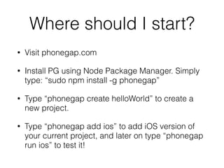 Where should I start?
• Visit phonegap.com
• Install PG using Node Package Manager. Simply
type: “sudo npm install -g phonegap”
• Type “phonegap create helloWorld” to create a
new project.
• Type “phonegap add ios” to add iOS version of
your current project, and later on type “phonegap
run ios” to test it!
 