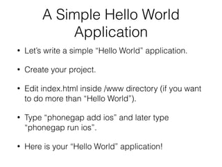 A Simple Hello World
Application
• Let’s write a simple “Hello World” application.
• Create your project.
• Edit index.html inside /www directory (if you want
to do more than “Hello World”).
• Type “phonegap add ios” and later type
“phonegap run ios”.
• Here is your “Hello World” application!
 