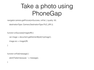 Take a photo using
PhoneGap
navigator.camera.getPicture(onSuccess, onFail, { quality: 50,
destinationType: Camera.DestinationType.FILE_URI });
!
function onSuccess(imageURI) {
var image = document.getElementById(‘myImage');
image.src = imageURI;
}
!
function onFail(message) {
alert('Failed because: ' + message);
}
 