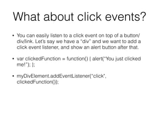 What about click events?
• You can easily listen to a click event on top of a button/
div/link. Let’s say we have a “div” and we want to add a
click event listener, and show an alert button after that.
• var clickedFunction = function() { alert(“You just clicked
me!”); };
• myDivElement.addEventListener(“click",
clickedFunction());
!
 
