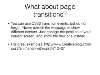 What about page
transitions?
• You can use CSS3 transition events, but do not
forget: Never refresh the webpage to show
different content. Just change the position of your
current screen, and show the new one instead.
• For great examples: http://www.creativebloq.com/
css3/animation-with-css3-712437
!
 