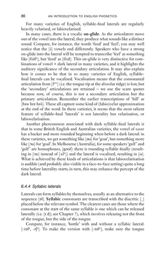 APPROXIMANTS                                  85

What you should hear is that the ‘tone’ of the sound changes constantly
with the changes in the shape and size of the vocal tract caused by the
movement of the tongue body. All of these different sounds are voiced
alveolar lateral approximants.
    In making [l], there are actually two (or three) different articulations.
The primary articulation is the closure of the tongue tip against the
alveolar ridge. The other articulations are called secondary articu-
lations – so called because they are more open articulations than the
primary one.
    Secondary articulations are very similar to vocalic articulations. To
make a secondary [i] articulation, spread the lips and push the tongue
body forward and high in the mouth; to make a secondary [ɯ] articu-
lation (like [u] without the rounding), raise the tongue back up towards
the velum while keeping the tongue tip ﬁxed to the alveolar ridge. These
two secondary articulations are called palatalisation and velarisation
respectively, and are transcribed as [j] and [γ] respectively. Velarisation is
often accompanied by labialisation (i.e. lip-rounding; symbolised with
the diacritic [w]), giving labiovelarisation, which can be transcribed
as [γw]. Phoneticians often refer to the auditory impression of these
qualities: palatalised laterals are often called ‘clear’ (often also ‘light’, by
American linguists) and velarised laterals are often called ‘dark’.
    Palatalisation and velarisation are at opposite ends of a scale. Palatal-
isation involves tongue-body fronting and raising, while velarisation
involves tongue-body backing and raising. In between, as you will have
observed, there are many shades of difference.
    Now say a few pairs of words: ‘leaf, feel; loaf, foal; lot, toll’. If you
compare the laterals at the start and the end of these words, you will
notice that they sound different. If you hold the articulation, you will
feel a different tongue shape and posture. Syllable-ﬁnal laterals are
backer, more velarised, or ‘darker’ than syllable-initial ones. They are
also longer in duration. Conversely, syllable-initial laterals are usually
more palatalised, or ‘clearer’, than syllable-ﬁnal ones. It is important to
note that these are terms are relative. In some varieties of English, all
laterals are dark, even when syllable initial. This is the case for e.g. many
varieties of North American English (but perhaps especially New York),
Manchester and Leeds (both in northern England). However, there are
still relativities within these varieties, so while the initial laterals are
dark, the ﬁnal ones are even darker. Conversely, some varieties have
clear laterals in all positions, such as many varieties of Irish English
and Newcastle (England). Likewise, although these varieties have clear
laterals ﬁnally, the ﬁnal laterals are still darker than the initial laterals,
without actually being dark.
 
