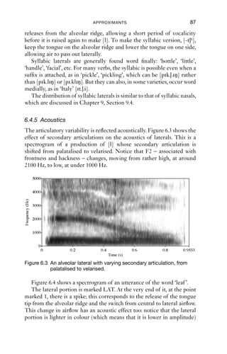 86               AN INTRODUCTION TO ENGLISH PHONETICS

    For many varieties of English, syllable-ﬁnal laterals are regularly
heavily velarised, or labiovelarised.
    In many cases, there is a vocalic on-glide. As the articulators move
out of the vowel into the lateral, they produce what sounds like a distinct
sound. Compare, for instance, the words ‘feed’ and ‘feel’; you may well
notice that the [i] vowels end differently. Speakers who have a strong
on-glide into the lateral will be tempted to transcribe ‘feel’ as something
like [fiəlγ], but ‘feed’ as [fi d]. This on-glide is very distinctive for com-
binations of vowel + dark lateral in many varieties, and it highlights the
auditory signiﬁcance of the secondary articulation. It may also explain
how it comes to be that in so many varieties of English, syllable-
ﬁnal laterals can be vocalised. Vocalisation means that the consonantal
articulation from [lγw] (i.e. the tongue tip at the alveolar ridge) is lost, but
the ‘secondary’ articulations are retained – we use the scare quotes
because now, of course, this is not a secondary articulation but the
primary articulation. Remember the earlier transcriptions of ‘hill’ as
[hiw hi hiö]. These all capture some kind of (labio)velar approximation
at the end of the word. In these varieties, it seems that the most salient
feature of syllable-ﬁnal ‘laterals’ is not laterality but velarisation, or
labiovelarisation.
    Another phenomenon associated with dark syllable-ﬁnal laterals is
that in some British English and Australian varieties, the vowel of goat
has a backer and more rounded beginning when before a dark lateral: in
these varieties, we get something like [əυ] for ‘goat’, but something more
like [ɔυ] for ‘goal’. In Melbourne (Australia), for some speakers ‘gulf ’ and
‘golf ’ are homophones, [ ɔυf]: there is rounding syllable ﬁnally (result-
ing in [ɔυ] instead of [ lγ]) and the lateral is vocalised, resulting in [υ].
What is achieved by these kinds of articulations is that labiovelarisation
is audible (and probably also visible in a face-to-face setting) quite a long
time before laterality starts; in turn, this may enhance the percept of the
dark lateral.

6.4.4 Syllabic laterals
Laterals can form syllables by themselves, usually as an alternative to the
sequence [əl]. Syllabic consonants are transcribed with the diacritic [ ]
placed below the relevant symbol. The clearest cases are those where the
consonant at the start of the same syllable is one which can be released
laterally (i.e. [t d]; see Chapter 7), which involves releasing not the front
of the tongue, but the side of the tongue.
   Compare, for instance, ‘bottle’ with and without a syllabic lateral:
[-təlγ, -tlγ]. To make the version with [-təlγ], make sure the tongue
 