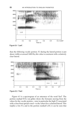 APPROXIMANTS                              87

releases from the alveolar ridge, allowing a short period of vocalicity
before it is raised again to make [l]. To make the syllabic version, [-tlγ],
keep the tongue on the alveolar ridge and lower the tongue on one side,
allowing air to pass out laterally.
   Syllabic laterals are generally found word ﬁnally: ‘bottle’, ‘little’,
‘handle’, ‘facial’, etc. For many verbs, the syllabic is possible even when a
sufﬁx is attached, as in ‘pickle’, ‘pickling’, which can be [pik.l.iŋ] rather
than [pik.liŋ] or [pi.kliŋ]. But they can also, in some varieties, occur word
medially, as in ‘Italy’ [it.l.i].
   The distribution of syllabic laterals is similar to that of syllabic nasals,
which are discussed in Chapter 9, Section 9.4.

6.4.5 Acoustics
The articulatory variability is reﬂected acoustically. Figure 6.3 shows the
effect of secondary articulations on the acoustics of laterals. This is a
spectrogram of a production of [l] whose secondary articulation is
shifted from palatalised to velarised. Notice that F2 – associated with
frontness and backness – changes, moving from rather high, at around
2100 Hz, to low, at under 1000 Hz.

                 5000


                 4000
Frequency (Hz)




                 3000


                 2000


                 1000


                   0
                        0   0.2     0.4              0.6       0.8       0.9533
                                          Time (s)

Figure 6.3 An alveolar lateral with varying secondary articulation, from
           palatalised to velarised.

   Figure 6.4 shows a spectrogram of an utterance of the word ‘leaf ’.
   The lateral portion is marked LAT. At the very end of it, at the point
marked 1, there is a spike; this corresponds to the release of the tongue
tip from the alveolar ridge and the switch from central to lateral airﬂow.
This change in airﬂow has an acoustic effect too: notice that the lateral
portion is lighter in colour (which means that it is lower in amplitude)
 