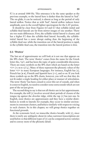 88                         AN INTRODUCTION TO ENGLISH PHONETICS

     5000

     4000

     3000

     2000

     1000

             0

                     LAT


                                 1

                 0         0.1             0.2         0.3        0.4           0.5           0.6 0.6527
                                                       Time (s)

Figure 6.4 ‘Leaf’.


than the following vocalic portion. F2 during the lateral portion is just
about visible at around 1600 Hz; this value is consistent with a relatively
clear lateral.

 5000

 4000

 3000

 2000

 1000

     0

                                                                          O-G               LAT

         0           0.1             0.2         0.3        0.4         0.5           0.6         0.7
                                                       Time (s)
Figure 6.5 ‘Feel’.


   Figure 6.5 is a spectrogram of an utterance of the word ‘feel’. The
portion marked O-G (on-glide) shows the formants moving from the
values for the vocalic portion – note in particular the high F2 associated
with a close front spread vowel – to the values for a velarised lateral. This
implies a low F2; and in the portion marked LAT, it can be seen that
 