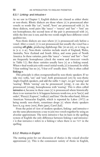 APPROXIMANTS                                89

F2 is at around 1000 Hz. This utterance is by the same speaker as the
previous example, so the lateral here is darker than the lateral in ‘leaf ’.
The on-glide, it can be noticed, is almost as long as the period of only
lateral airﬂow. Notice that as with ‘leaf ’, lateral airﬂow induces lower
amplitude, seen in the overall lighter spectrogram for the LAT portion.
   It should be clear from Figures 6.4 and 6.5 that syllable-initial and
syllable-ﬁnal laterals are far from mirror images of one another. There
are two main differences. First, the syllable-initial lateral is clearer, and
has a higher F2 than the syllable-ﬁnal lateral. Secondly, the syllable-
initial lateral has a more abrupt ending than the beginning of the
syllable-ﬁnal one: while the transition out of the lateral portion is rapid,
in the syllable-ﬁnal case, the transition into the lateral portion is slow.

6.5 ‘Rhotics’
The last set of approximants we will look at is not one that appears on
the IPA chart. The term ‘rhotics’ comes from the name for the Greek
letter rho, ρ, and has been the topic of quite considerable discussion.
There are many symbols on the IPA chart which are based on the letter
r: [r ɹ r ʁ ɾ ɺ ]. Many of these represent the phonetic values of the
letter r in many European languages. For instance, English has [ɹ],
French has [r ʁ], Finnish and Spanish have [ɾ r], and so on. If you look
these symbols up on the IPA charts, however, you will see that they do
not ﬁt under a single heading for either place or manner of articulation.
The term ‘rhotic’ has been coined to cover this set of sounds, and when
it comes to English, we need to consider some extra sounds which are not
part of the set just given.
    The second thing to say is that not all rhotics are in fact approximants.
For example, the trill [r] involves several short periods of closure of the
tongue tip against the alveolar ridge, while the tap [ɾ] has just one. In
English, most rhotics are approximants and they have a similar distri-
bution in words to laterals: for example, they occur in similar environ-
ments in consonant clusters, and behave similarly with respect to voicing
in such clusters. So in this chapter, we will group rhotics together on
functional grounds.
    At the systematic level, we transcribe rhotics broadly with [r], since
there is rarely any ambiguity about its value; narrower transcriptions are
used below so that different types of [r] can be compared across varieties
and to convey more of the phonetic detail.
 