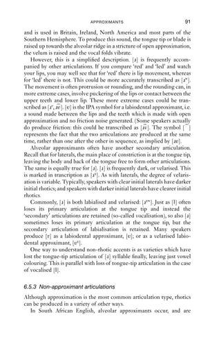 90              AN INTRODUCTION TO ENGLISH PHONETICS

6.5.1 Linking- and intrusive-r
As we saw in Chapter 5, English dialects are classed as either rhotic
or non-rhotic. Rhotic dialects are those where [r] is pronounced after
vowels: so words like ‘car’, ‘weird’, ‘born’ are pronounced with [r]. In
these dialects, word pairs like ‘sauce’ – ‘source’ and ‘law’ – ‘lore’ are
not homophones; the second item of the pair is pronounced with [r],
while the ﬁrst one is not; and the two words might have different vowel
qualities too.
    Non-rhotic dialects are ones where [r] is pronounced only before a
vowel. After a vowel, [r] is not pronounced; but usually the vowel has a
centring off-glide, producing diphthongs like [iə uə εə], or is long, as
in [i: ε: ɔ: ɑ:]. Non-rhotic varieties include much of England, Wales,
Australia, New Zealand and South Africa, and some parts of North
America. In these varieties, pairs like ‘sauce’ – ‘source’ and ‘law’ – ‘lore’
are frequently homophones (check the north and thought vowels
in Table 5.2). But these varieties usually have [r] as a linking sound.
When r-ﬁnal words join with vowel-initial words, [r] is inserted. So while
‘I fear nothing’ has no [r], ‘I fear evil’ usually does. This is often called
linking-r.
    This principle is often overgeneralised by non-rhotic speakers. If we
take two verbs, ‘saw’ and ‘soar’, both pronounced [sɔ ] by non-rhotic
Anglo-English speakers, and add the sufﬁx -ing, we get ‘sawing’ and
‘soaring’. While ‘sawing’ can be pronounced [sɔ iŋ], it can also be
pronounced [sɔ ɹiŋ], homophonous with ‘soaring’. This is often called
intrusive-r, because in these cases [r] is pronounced where historically
there is no warrant for it. It happens between words too, as in ‘law[r] and
order’, ‘Pizza[r] Express’, ‘vodka[r] and lime’. On the other hand, African
American Vernacular English, which is reported by Labov (1972) as
being mostly non-rhotic, sometimes drops [r] where rhotic speakers
have it, e.g. story [stɔi], Paris [pæs], Carol [kal].
    From the point of view of modern speakers, linking- and intrusive-r
are the same phenomenon: a way to join two vowels together by using an
alveolar approximant. The term intrusive-r has its basis in the spelling
system of English: the only difference between linking-r and intrusive-
r is that intrusive-r refers to a linking-r when there is no r in the
spelling.


6.5.2 Rhotics in English
The starting point for our discussion of rhotics is the voiced alveolar
approximant [ɹ]. This is the commonest variety of rhotic in English,
 