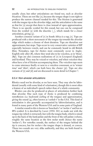APPROXIMANTS                                 91

and is used in Britain, Ireland, North America and most parts of the
Southern Hemisphere. To produce this sound, the tongue tip or blade is
raised up towards the alveolar ridge in a stricture of open approximation,
the velum is raised and the vocal folds vibrate.
   However, this is a simpliﬁed description. [ɹ] is frequently accom-
panied by other articulations. If you compare ‘red’ and ‘led’ and watch
your lips, you may well see that for ‘red’ there is lip movement, whereas
for ‘led’ there is not. This could be more accurately transcribed as [ɹw].
The movement is often protrusion or rounding, and the rounding can, in
more extreme cases, involve puckering of the lips or contact between the
upper teeth and lower lip. These more extreme cases could be tran-
scribed as [ɹ , ɹ ]. [ ] is the IPA symbol for a labiodental approximant, i.e.
a sound made between the lips and the teeth which is made with open
approximation and no friction noise generated. (Some speakers actually
do produce friction: this could be transcribed as [ɹv]. The symbol [ ]
represents the fact that the two articulations are produced at the same
time, rather than one after the other in sequence, as implied by [ɹ ].
   Alveolar approximants often have another secondary articulation.
Recall that for laterals, the main place of constriction is at the tongue tip,
leaving the body and back of the tongue free to form other articulations.
The same is equally true for [ɹ]. [ɹ] is frequently dark, or velarised. This
is marked in trancription as [ɹγ]. As with laterals, the degree of velaris-
ation is variable. Typically, speakers with clear initial laterals have darker
initial rhotics; and speakers with darker initial laterals have clearer initial
rhotics.
   Commonly, [ɹ] is both labialised and velarised: [ɹγw]. Just as [l] often
loses its primary articulation at the tongue tip and instead the
‘secondary’ articulations are retained (so-called vocalisation), so also [ɹ]
sometimes loses its primary articulation at the tongue tip, but the
secondary articulation of labialisation is retained. Many speakers
produce [r] as a labiodental approximant, [ ]; or as a velarised labio-
dental approximant, [ γ].
   One way to understand non-rhotic accents is as varieties which have
lost the tongue-tip articulation of [ɹ] syllable ﬁnally, leaving just vowel
colouring. This is parallel with loss of tongue-tip articulation in the case
of vocalised [l].

6.5.3 Non-approximant articulations
Although approximation is the most common articulation type, rhotics
can be produced in a variety of other ways.
   In South African English, alveolar approximants occur, and are
 