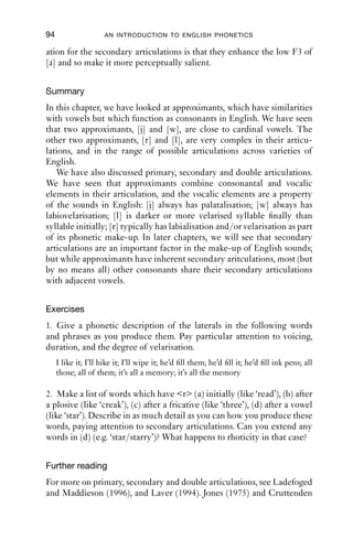APPROXIMANTS                                  93

   Other kinds of rhotics that are frequently mentioned involve some
kind of constriction further back than the velum, such as at the uvula or
in the pharynx. These are common articulations in related European
languages, such as German, Dutch or Danish, but they are very unusual
in English. Uvular approximants did occur in Northumberland (north
east England), and can be heard in some of the recordings of the older
speakers of the Survey of English Dialects, e.g. ‘tree’, [tʁəi], ‘straight’,
[stʁeit]. (These recordings are accessible online from the British
Library.) This feature, if it persists among modern speakers, is rare.

6.5.5 Acoustics
A common property of rhotics is that they have a low F3 (around
1800 Hz). Because most versions of rhotics involve movement of the
tongue body, which is relatively massive and slow to move, their acoustic
properties tend to be very extensive in the time domain.
   We illustrate this with the approximants [ɹ] and [l]. Figure 6.6 shows
two utterances: ‘to lead’, [tə li:d], and ‘to read’, [tə ɹi:d]. The portion of
laterality is marked LAT. Notice that it has more or less clear boundaries
on the spectrogram, corresponding to the fairly abrupt onset and offset
of lateral airﬂow. [ɹ], like [j] and [w], has no clear beginning or end. The
portion marked RHO surrounds obvious formant transitions where F3
moves downwards, and the point marked ‘1’ is the place where F3 is
lowest on the spectrogram.
   Without either labialisation or velarisation, [ɹ] has a low F3. With
these secondary articulations, F3 is lowered still further. So one explan-

5000

4000

3000

2000

1000

   0

           LAT                                      RHO


                                                    1

       0   0.2    0.4     0.6     0.8           1         1.2   1.4   1.6   1.8
                                                                            1.825
                                        Time (s)
Figure 6.6 ‘To lead’ and ‘to read’.
 