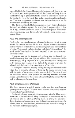 PLOSIVES                                97


            Open




           Closing




            Hold




           Release



Figure 7.1 The phases of a plosive. During the hold phase, the pressure
           behind the closure builds up. The greater pressure behind the
           closure produces a burst of noise, plosion, on release.

7.2.1 Closing phase
During the closing phase, two articulators are brought together to
form a complete closure behind which air will be trapped. The action
of forming a closure does not last long: typically no more than a few tens
of milliseconds.
   As the articulators move to form the closure, the shape of the vocal
tract is changed. Acoustically, changes in shape of the vocal tract lead to
changes in its natural resonances, and so it is possible to hear both that a
closure is being made and where the closure is being made.
   These movements into closure can be heard if you produce sequences
of vowel + plosive, but hold the closure and do not release it. Try saying
‘nab’ but once the lips are together, do not separate them. Try the same
with ‘had’ and ‘hag’. You should be able to hear that the vowels end
differently for each place of articulation. The difference is slight, so you
will need to listen carefully.

7.2.2 Holding phase
During the hold phase time, the vocal tract is completely closed. Air
cannot escape through the nose because the velum is raised; air is
 
