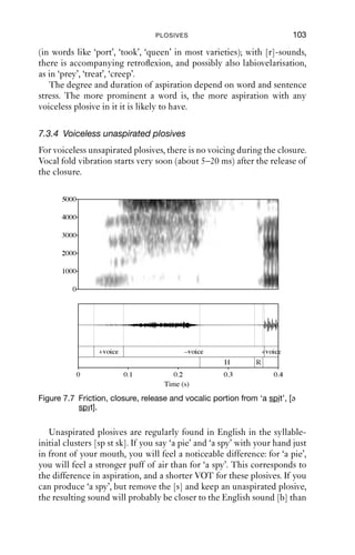 102               AN INTRODUCTION TO ENGLISH PHONETICS

7.3.3 Voiceless aspirated plosives
Voiceless aspirated plosives are the commonest productions of the
sounds [p t k] in English. In this arrangement, voicing stops at about the
same time as the closure is made. Throughout the closure, the vocal folds
are held open, so that the hold phase is voiceless. Vocal fold vibration
starts after a delay of approximately 20–50 ms after the release of the
closure. For voiceless aspirated plosives, VOT is typically 20–50 ms.
       5000

       4000

       3000

       2000

       1000

          0




                  +voice             –voice              +voice
                                 H            R
              0            0.1             0.2         0.3            0.4
                                         Time (s)

Figure 7.6 Vocalic portion, closure, plosive release, aspiration, vocalic
           portion from ‘a pit’, [ə phit].


   Figure 7.6 shows the lag between release and onset of voicing. After
the release, there is a period of noise before voicing begins. This is called
aspiration and it is generated by air passing through the glottis and then
the vocal tract. Aspiration is a product of turbulent airﬂow, and some-
times it persists even after the voicing has started.
   If you say the phrases ‘a pick, a tick, a kick’ with the back of the hand
just in front of the mouth, you will probably feel aspiration as a puff of
air. Aspiration is transcribed with a superscript [h]: [ə phik, ə thik, ə khik].
The quality of this aspiration depends on the accompanying vocalic
articulation: with front, close vowels (in words like ‘peat’, ‘tick’, ‘king’,
‘cute’ in most varieties), the aspiration has qualities of palatalisation;
with back, close vowels, the aspiration has qualities of labiovelarisation
 