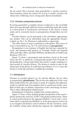 PLOSIVES                                   103

(in words like ‘port’, ‘took’, ‘queen’ in most varieties); with [r]-sounds,
there is accompanying retroﬂexion, and possibly also labiovelarisation,
as in ‘prey’, ‘treat’, ‘creep’.
   The degree and duration of aspiration depend on word and sentence
stress. The more prominent a word is, the more aspiration with any
voiceless plosive in it it is likely to have.

7.3.4 Voiceless unaspirated plosives
For voiceless unsapirated plosives, there is no voicing during the closure.
Vocal fold vibration starts very soon (about 5–20 ms) after the release of
the closure.

      5000

      4000

      3000

      2000

      1000

          0




                  +voice                  –voice                    +voice
                                                      H         R
              0            0.1          0.2           0.3              0.4
                                     Time (s)Wo

Figure 7.7 Friction, closure, release and vocalic portion from ‘a spit’, [ə
           spit].


   Unaspirated plosives are regularly found in English in the syllable-
initial clusters [sp st sk]. If you say ‘a pie’ and ‘a spy’ with your hand just
in front of your mouth, you will feel a noticeable difference: for ‘a pie’,
you will feel a stronger puff of air than for ‘a spy’. This corresponds to
the difference in aspiration, and a shorter VOT for these plosives. If you
can produce ‘a spy’, but remove the [s] and keep an unaspirated plosive,
the resulting sound will probably be closer to the English sound [b] than
 