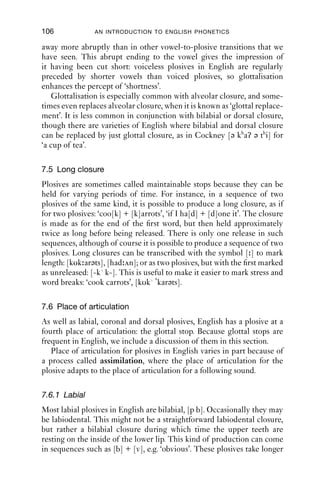 PLOSIVES                               105
                                           5000

                                           4000

                                           3000

                                           2000

                                           1000

                                              0




                                                                 +voice                                     –voice
                                                                                          C            H             R
                                                  0        0.1            0.2                0.3           0.4       0.5
                                                                                          Time (s)
                                           Figure 7.8 Preaspiration. The hold phase (H) starts after the offset of
                                                      voicing, producing a short portion of voiceless friction while
                                                      the closure is made.

                                           5000

                                           4000

                                           3000
SWIN|KCrEIB1Qqc8svpQueSEh0w==|1282029349




                                           2000

                                           1000

                                              0




                                                      -voice       +voice       ?                          –voice
                                                                                C     H       R
                                              0.3        0.4       0.5              0.6              0.7     0.8     0.9     1
                                                                                          Time (s)
                                           Figure 7.9 Glottalisation in ‘kit’, [kh ʔt h], as spoken by a New Zealand
                                                      speaker (IPA).
 