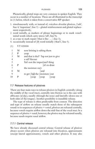 108              AN INTRODUCTION TO ENGLISH PHONETICS

to CV1, CV4 and CV7 or CV8), and isolate the initial consonant articu-
lation, you should be able to feel that the back of the tongue makes
contact with the roof of the mouth in different places. For ‘key’, the artic-
ulation is quite far forward (advanced), which can be transcribed with
the diacritic [ ]: [k]. For ‘court’, the articulation is much further back
(retracted), and if you compare this [k] sound with that of ‘key’, you will
hear that it has a lower-pitched ring to it. This is partly because the lips
are rounded (the vocalic articulation includes a high tongue back and
lip-rounding); but even if you unround your lips, the sound is still differ-
ent. The diacritic for this is [ ]: [k]. The sound in ‘cat’ is ‘neutral’: neither
particularly front nor back when compared to the others.
   This variability arises because the plosive consonant is co-
articulated with vocalic articulations which differ in tongue frontness
and backness and in lip posture. Already in hearing the [k] sound in
‘key’, some secondary articulations associated with the vowel are
audible. Because they anticipate the next sound, this is often called
‘anticipatory co-articulation’. At a narrower, more detailed phonetic
level, then, we have as many ‘kinds of [k]’ as we have kinds of vocalic
articulation.
   We have talked about ‘vocalic articulation’ and not ‘vowel’. This is
because velars do not depend on vowels for their place of articulation:
they depend on the subsequent approximant or vowel, whichever is
closer. In the word ‘screen’, there is a retracted [k], not the advanced
[k] of ‘keen’ or ‘ski’. In this case, [k] is co-articulated with [ɹ], which for
many speakers of English has a secondary articulation of velarisation
and/or lip-rounding. Likewise, in ‘queen’, the velar articulation is co-
ordinated with the labiovelarity of [w] and not the frontness and spread
lips of [i].
   Note that this relationship between vocalic and dorsal articulations is
not reciprocal: in sequences of vowel + [k ], the place of articulation of
the dorsal is less adapted to the vocalic articulation than in [k ] + vowel:
compare ‘keep’ and ‘peak’ and ‘caught’ and ‘talk’; you will probably ﬁnd
that when the velar comes after a vowel, its place of articulation is neither
particularly front nor back as compared to when it precedes a vowel.

7.6.4 Glottal
Glottal stops occur in English, although they are not used to distinguish
one word from another. For this reason, they ﬁnd no place in a phonemic
analysis of English except as free variants of other sounds, or as pre-
dictable sounds. For instance, if we compare e.g. [il] and [ʔil], these are
just different productions of the word ‘ill’.
 