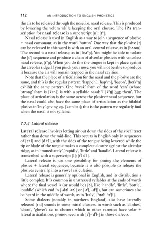 PLOSIVES                                111

‘a tree’, [ə t ɹ i ] vs. ‘at Reeth’, [ət ɹi θ], then you should notice several
differences between them (Table 7.2).

Table 7.2 Differences between [t + r] and [tɹ].
[t + r]                                     [tɹ]
Possibility of glottalisation               Impossibility of glottalisation
in preceding vowel                          in preceding vowel
Voicing combined with rhoticity             Voicelessness combined with rhoticity
Lip-rounding starts late                    Lip-rounding during closure

   We turn now to plosives with short periods of friction on release. We
will transcribe these with a small superscript symbol for the frication
portion.
   Initial [ð] can often be pronounced as [dð], especially when utterance
initial. Many function words (which are commonly phrase initial), such
as ‘the, this, that, those, they’, start with this sound.
   Below are three examples of [dð]. G speaks a dialect from the West
Midlands of England (around Birmingham); W’s variety is from the
north west of England.
(2) jdc 123.04
1         G        →            dðat’s (.) [totally perfect
2         W                                [ʔs genius

(3) jdc 174 bar crawl
1         W        →            we’re- dðey’re starting in (.) ((Placename))
2                               (0.3)
3         G        →            who’s (.)dðey
   Plosives released with short periods of friction are common in
English. Most speakers have some degree of frication in their release of
the closure for [t], giving a sound which is sometimes transcribed as [ts].
In Edinburgh (Chirrey, in Foulkes and Docherty 1999: 227), fricated
releases for word-ﬁnal plosives are reported, as in [the ʔkxh, f dzh], ‘take,
food’, respectively.

7.7.3 Nasal release
In order for the pressure to build up for a plosive release, air is trapped
in the oral tract, and for this the velum must be raised. It is possible for
 