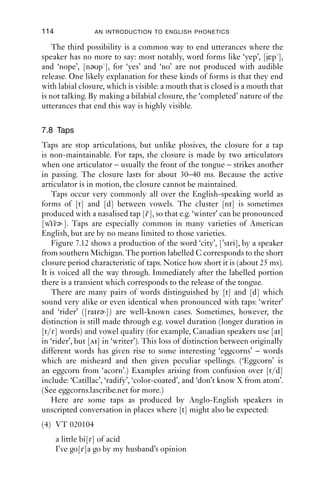 PLOSIVES                                 113

                                           7.7.5 Inaudible release
                                           Sometimes plosives have no audible plosion. Inaudible release is
                                           marked with the diacritic [ ].
                                              This can arise when one stop closure is made, then another: the
                                           second one masks the release of the ﬁrst, while the hold of the ﬁrst masks
                                           the transition into the closure of the second.
                                              This is well illustrated in words with plosive + plosive clusters, such
                                           as ‘tact’ and ‘apt’. There are two possibilities for the ﬁrst of the plosives
                                           in the [kt] and [pt] clusters. The ﬁrst is that the plosive is released, so that
                                           two distinct plosive portions are heard: [takt apt] (Figure 7.10).


                                               [k]          C          H           R

                                               [t]                                         C          H           R

                                           Figure 7.10 A sequence of [kt], with two audible releases.


                                               The second possibility is that the ﬁrst plosive of the cluster is
                                           inaudibly released; in this case, closure into velarity or labiality is heard
                                           in the vowel. Once the dorsal or labial closure is achieved, the alveolar
                                           one is made; and when the alveolar closure is achieved, the ﬁrst closure
                                           is released (Figure 7.11). In the case of a velar + alveolar sequence, the
                                           velar closure is behind the alveolar one, so nothing will be heard. In the
                                           case of a labial + coronal sequence, the amount of air between the two
                                           closures is very small, and release of the labial closure may generate a
SWIN|KCrEIB1Qqc8svpQueSEh0w==|1282029370




                                           percussive sound (i.e. just the sound of the articulators coming apart),
                                           but there will be insufﬁcient air pressure in the cavity between the lips
                                           and coronal closure to produce a plosive release. The release is then
                                           made into alveolar plosion. The whole sequence can be transcribed as
                                           [tak t ap t].
                                                                                       Inaudible



                                                      [k]          C           H          R

                                                      [t]                      C           H          R



                                                                           In
                                                                           Inaudible
                                                                            naudible
                                           Figure 7.11 A sequence of [k t], with [k] release inaudible.
 