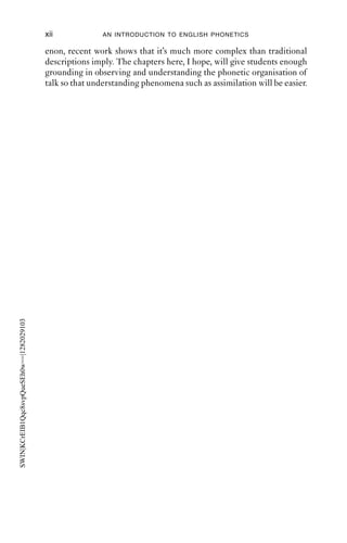 xii             AN INTRODUCTION TO ENGLISH PHONETICS

                                           enon, recent work shows that it’s much more complex than traditional
                                           descriptions imply. The chapters here, I hope, will give students enough
                                           grounding in observing and understanding the phonetic organisation of
                                           talk so that understanding phenomena such as assimilation will be easier.
SWIN|KCrEIB1Qqc8svpQueSEh0w==|1282029103
 