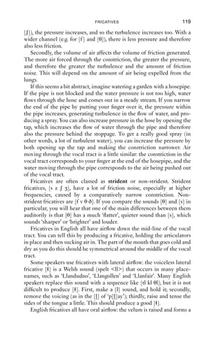 8 Fricatives



8.1 Introduction to fricatives
At the systematic level, English has nine fricatives (Table 8.1). This
makes them the largest class of consonants in English by manner of
articulation. One determining factor in the auditory quality of fricatives
is the shape of the tongue; the shape of the surface where friction is
generated (such as the teeth or the roof of the mouth) is also important.
Although they are not explicitly represented on the IPA chart, these
factors explain why it contains so many fricatives.

Table 8.1 Fricatives in English.
                 Labiodental Dental         Alveolar   Postalveolar Glottal
Voiceless        f            θ             s          ʃ            h
Voiced           v            ð             z


8.2 The production of fricatives
Friction can be generated in two ways in the vocal tract. One way is to
produce a constriction of close approximation. To achieve this, two
articulators are far enough apart so that air can pass between them, but
close enough together so that when it does, it becomes turbulent and
produces friction noise just forward of the maximal constriction. This is
how friction is produced for labiodental fricatives [f v] and dental frica-
tives [θ ð] (as in ‘think’ and ‘then’). The other way is to direct a channel
of air at another surface, such as the back of the teeth or the alveolar
ridge, and when the moving air hits this surface, it becomes turbulent.
This is how friction is produced for alveolar fricatives [s z] and postalve-
olar fricatives [ʃ ] (as in ‘ship’ and ‘pleasure’).
   How much friction is generated depends on a number of variables.
First, the width of the channel between articulators affects the pressure
of air through the constriction. With a narrower channel (e.g. for [s] and
                                      118
 