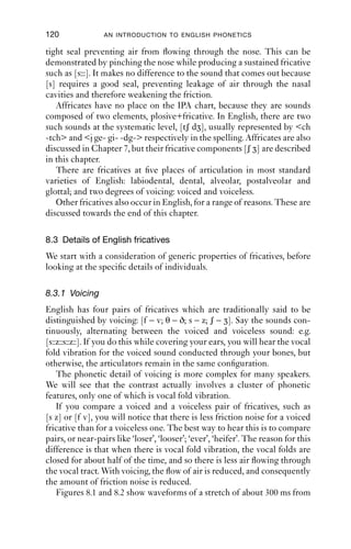 FRICATIVES                               119

[ʃ]), the pressure increases, and so the turbulence increases too. With a
wider channel (e.g. for [f ] and [θ]), there is less pressure and therefore
also less friction.
   Secondly, the volume of air affects the volume of friction generated.
The more air forced through the constriction, the greater the pressure,
and therefore the greater the turbulence and the amount of friction
noise. This will depend on the amount of air being expelled from the
lungs.
   If this seems a bit abstract, imagine watering a garden with a hosepipe.
If the pipe is not blocked and the water pressure is not too high, water
ﬂows through the hose and comes out in a steady stream. If you narrow
the end of the pipe by putting your ﬁnger over it, the pressure within
the pipe increases, generating turbulence in the ﬂow of water, and pro-
ducing a spray. You can also increase pressure in the hose by opening the
tap, which increases the ﬂow of water through the pipe and therefore
also the pressure behind the stoppage. To get a really good spray (in
other words, a lot of turbulent water), you can increase the pressure by
both opening up the tap and making the constriction narrower. Air
moving through the vocal tract is a little similar: the constriction in the
vocal tract corresponds to your ﬁnger at the end of the hosepipe, and the
water moving through the pipe corresponds to the air being pushed out
of the vocal tract.
   Fricatives are often classed as strident or non-strident. Strident
fricatives, [s z ʃ ], have a lot of friction noise, especially at higher
frequencies, caused by a comparatively narrow constriction. Non-
strident fricatives are [f v θ ð]. If you compare the sounds [θ] and [s] in
particular, you will hear that one of the main differences between them
auditorily is that [θ] has a much ‘ﬂatter’, quieter sound than [s], which
sounds ‘sharper’ or ‘brighter’ and louder.
   Fricatives in English all have airﬂow down the mid-line of the vocal
tract. You can tell this by producing a fricative, holding the articulators
in place and then sucking air in. The part of the mouth that goes cold and
dry as you do this should be symmetrical around the middle of the vocal
tract.
   Some speakers use fricatives with lateral airﬂow: the voiceless lateral
fricative [ ] is a Welsh sound (spelt ll) that occurs in many place-
names, such as ‘Llandudno’, ‘Llangollen’ and ‘Llanfair’. Many English
speakers replace this sound with a sequence like [tl kl θl]; but it is not
difﬁcult to produce [ ]. First, make a [l] sound, and hold it; secondly,
remove the voicing (as in the [l ] of ‘p[l ]ay’); thirdly, raise and tense the
sides of the tongue a little. This should produce a good [ ].
   English fricatives all have oral airﬂow: the velum is raised and forms a
 