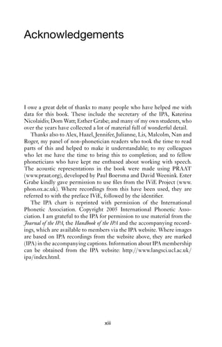Acknowledgements




I owe a great debt of thanks to many people who have helped me with
data for this book. These include the secretary of the IPA, Katerina
Nicolaidis; Dom Watt; Esther Grabe; and many of my own students, who
over the years have collected a lot of material full of wonderful detail.
   Thanks also to Alex, Hazel, Jennifer, Julianne, Lis, Malcolm, Nan and
Roger, my panel of non-phonetician readers who took the time to read
parts of this and helped to make it understandable; to my colleagues
who let me have the time to bring this to completion; and to fellow
phoneticians who have kept me enthused about working with speech.
The acoustic representations in the book were made using PRAAT
(www.praat.org), developed by Paul Boersma and David Weenink. Ester
Grabe kindly gave permission to use ﬁles from the IViE Project (www.
phon.ox.ac.uk). Where recordings from this have been used, they are
referred to with the preface IViE, followed by the identiﬁer.
   The IPA chart is reprinted with permission of the International
Phonetic Association. Copyright 2005 International Phonetic Asso-
ciation. I am grateful to the IPA for permission to use material from the
Journal of the IPA, the Handbook of the IPA and the accompanying record-
ings, which are available to members via the IPA website. Where images
are based on IPA recordings from the website above, they are marked
(IPA) in the accompanying captions. Information about IPA membership
can be obtained from the IPA website: http://www.langsci.ucl.ac.uk/
ipa/index.html.




                                   xiii
 
