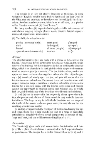 FRICATIVES                              127

8.3.2 Place of articulation
We will now look at the main English fricatives by place of articulation:
labiodental, dental, alveolar, postalveolar and glottal. Having done that,
we will look at a few other fricatives in English which occur but which
are not treated as lexically important in most standard varieties.

Labiodental
For labiodental fricatives [f v], air passes between the upper teeth and
lower lip. Labiodental articulations are made with the upper teeth on
either the outside or the inside of the lower lip. The two do not sound
very different from each other and, as far as is known, no variety of
English exploits the difference.
   Because they are made without involvement of the tongue, labio-
dental fricatives are highly susceptible to secondary articulations made
by different tongue postures: for example, compare the sounds at the
beginning of ‘feast’ and ‘fool’, and you will probably hear an [i]-like
secondary articulation in ‘feast’ – with the tongue close and front in the
mouth, [f j] – but an [u]-like one in ‘fool’, with the tongue body raised
towards the velum, and perhaps with some lip-rounding [f γw]. Retroﬂex-
ion can also co-occur with labiodental articulation, and is common in
productions of the word ‘from’, where there is often a period of friction
and rhoticity simultaneously: [f ɹəm, fɹəm].

Dental
The fricatives [θ ð] can be made at a couple of places of articulation. For
many speakers, the articulation is interdental, i.e. made with the tongue
blade between (‘inter-’) the upper and lower teeth. In this case, it may
protrude, or be barely visible between the teeth. Such articulations are
frequently reported for varieties of American English.
   In other varieties, the friction is generated against the back of the
teeth and the tongue is held relatively ﬂat so that the air escapes through
quite a wide channel. This wide channel is what makes the fricatives
[θ ð] so quiet in comparison with [s z]. If you make a [θ] sound and
then suck air in, you should be able to feel the place where friction is
generated: it is the part of the mouth which goes cold and dry. In the case
of dental fricatives, this is a wide area at the front of the tongue.
   Some speakers do not use dental fricatives, replacing them with labio-
dental ones instead, giving [fiŋ] for ‘thing’, [faŋks] for ‘thanks’, [və]
for ‘the’, and [fɑ və] for ‘father’. This phenomenon has gained a lot
of attention in sociolinguistic literature and is commonly known as
th-fronting.
 